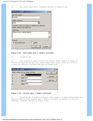 Curso de Excel Avançado em 120 Lições - 420 páginas
12. Sua janela deve estar conforme indicado na Figura 4.62:
Figura 4.62 – Definições para o cenário principal.
13. Clique em OK.
14. Será exibida a janela Valores de cenário. Nessa janela já estão os
valores da faixa B1 até B4, pois selecionamos essa faixa, antes de iniciar a
criação de cenários, conforme indicado na Figura 4.63:
Figura 4.63 – Valores para o cenário principal.
15. Clique em OK. O cenário Principal será criado e a janela Gerenciador de
Cenários será exibida. Observe que o Cenário Principal já aparece na lista de
cenários, conforme indicado na Figura 4.64:
http://www.juliobattisti.com.br/excel120avancado/modulo4/licao17.htm (3 of 7) [1/5/2003 19:05:11]
 