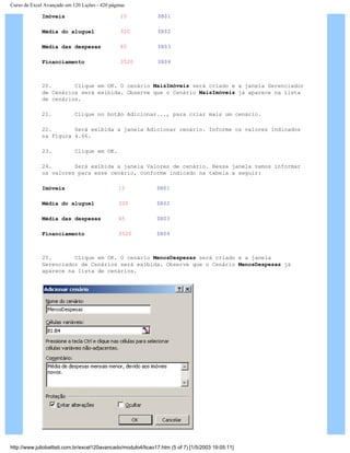 Curso de Excel Avançado em 120 Lições - 420 páginas
Imóveis 15 $B$1
Média do aluguel 320 $B$2
Média das despesas 65 $B$3
Financiamento 3520 $B$4
20. Clique em OK. O cenário MaisImóveis será criado e a janela Gerenciador
de Cenários será exibida. Observe que o Cenário MaisImóveis já aparece na lista
de cenários.
21. Clique no botão Adicionar..., para criar mais um cenário.
22. Será exibida a janela Adicionar cenário. Informe os valores indicados
na Figura 4.66.
23. Clique em OK.
24. Será exibida a janela Valores de cenário. Nessa janela vamos informar
os valores para esse cenário, conforme indicado na tabela a seguir:
Imóveis 15 $B$1
Média do aluguel 320 $B$2
Média das despesas 45 $B$3
Financiamento 3520 $B$4
25. Clique em OK. O cenário MenosDespesas será criado e a janela
Gerenciador de Cenários será exibida. Observe que o Cenário MenosDespesas já
aparece na lista de cenários.
http://www.juliobattisti.com.br/excel120avancado/modulo4/licao17.htm (5 of 7) [1/5/2003 19:05:11]
 