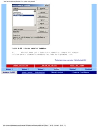 Curso de Excel Avançado em 120 Lições - 420 páginas
Figura 4.68 – Quatro cenários criados.
31. Mantenha essa janela aberta pois iremos utiliza-la para simular
cálculos para os diferentes cenários. Mas isso só na próxima lição.
Todos os direitos reservados: ® Júlio Battisti, 2002
Lição Anterior Índice do Curso Próxima Lição
Módulo 1 Módulo 2 Módulo 3 Módulo 4 Módulo 5 Módulo 6
Capa do CURSO Sobre o autor: Júlio Battisti Página Principal Curso de Excel Básico
http://www.juliobattisti.com.br/excel120avancado/modulo4/licao17.htm (7 of 7) [1/5/2003 19:05:11]
 