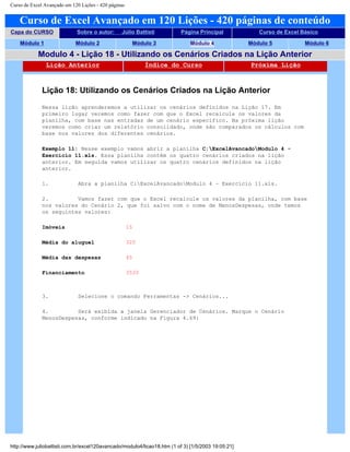 Curso de Excel Avançado em 120 Lições - 420 páginas
Curso de Excel Avançado em 120 Lições - 420 páginas de conteúdo
Capa do CURSO Sobre o autor: Júlio Battisti Página Principal Curso de Excel Básico
Módulo 1 Módulo 2 Módulo 3 Módulo 4 Módulo 5 Módulo 6
Modulo 4 - Lição 18 - Utilizando os Cenários Criados na Lição Anterior
Lição Anterior Índice do Curso Próxima Lição
Lição 18: Utilizando os Cenários Criados na Lição Anterior
Nessa lição aprenderemos a utilizar os cenários definidos na Lição 17. Em
primeiro lugar veremos como fazer com que o Excel recalcule os valores da
planilha, com base nas entradas de um cenário específico. Na próxima lição
veremos como criar um relatório consolidado, onde são comparados os cálculos com
base nos valores dos diferentes cenários.
Exemplo 11: Nesse exemplo vamos abrir a planilha C:ExcelAvancadoModulo 4 -
Exercício 11.xls. Essa planilha contém os quatro cenários criados na lição
anterior. Em seguida vamos utilizar os quatro cenários definidos na lição
anterior.
1. Abra a planilha C:ExcelAvancadoModulo 4 – Exercício 11.xls.
2. Vamos fazer com que o Excel recalcule os valores da planilha, com base
nos valores do Cenário 2, que foi salvo com o nome de MenosDespesas, onde temos
os seguintes valores:
Imóveis 15
Média do aluguel 320
Média das despesas 45
Financiamento 3520
3. Selecione o comando Ferramentas -> Cenários...
4. Será exibida a janela Gerenciador de Cenários. Marque o Cenário
MenosDespesas, conforme indicado na Figura 4.69:
http://www.juliobattisti.com.br/excel120avancado/modulo4/licao18.htm (1 of 3) [1/5/2003 19:05:21]
 