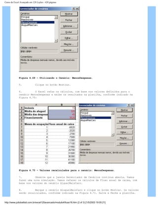 Curso de Excel Avançado em 120 Lições - 420 páginas
Figura 4.69 – Utilizando o Cenário: MenosDespesas.
5. Clique no botão Mostrar.
6. O Excel refaz os cálculos, com base nos valores definidos para o
cenário MenosDespesas e exibe os resultados na planilha, conforme indicado na
Figura 4.70:
Figura 4.70 – Valores recalculados para o cenário: MenosDespesas.
7. Observe que a janela Gerenciador de Cenários continua aberta. Vamos
fazer uma nova simulação. Vamos refazer os cálculos de Fluxo anual de caixa, com
base nos valores do cenário AlguelMaisCaro.
8. Marque o cenário AluguelMaisCaro e clique no botão Mostrar. Os valores
serão recalculados, conforme indicado na Figura 4.71. Salve e Feche a planilha.
http://www.juliobattisti.com.br/excel120avancado/modulo4/licao18.htm (2 of 3) [1/5/2003 19:05:21]
 