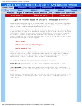Curso de Excel Avançado em 120 Lições - 420 páginas
Curso de Excel Avançado em 120 Lições - 420 páginas de conteúdo
Capa do CURSO Sobre o autor: Júlio Battisti Página Principal Curso de Excel Básico
Módulo 1 Módulo 2 Módulo 3 Módulo 4 Módulo 5 Módulo 6
Modulo 1 - Lição 8: Filtrando dados em uma Lista - Introdução e conceitos
Lição Anterior Índice do Curso Próxima Lição
Lição 08: Filtrando dados em uma Lista – Introdução e conceitos
Quando trabalhamos com listas muito extensas, com milhares de linhas, pode haver
a necessidade de “filtrar” a lista, para que sejam exibidas somente as linhas
onde um ou mais campos atendam determinados critérios.
Por exemplo, podemos filtrar uma lista de Pedidos para que sejam exibidos apenas
os pedidos para o Brasil; ou apenas os pedidos em que o país é Brasil e a Cidade
é São Paulo. Podemos avançar mais ainda na definição de critérios de pesquisa.
Por exemplo, podemos fazer com que sejam exibidas apenas os pedidos para o
Brasil, cidade de São Paulo ou Campinas, para o ano de 1997. Observe que estamos
definindo três critérios de filtragem:
País = Brasil
Cidade= São Paulo ou Cidade=Campinas
Ano do pedido = 1997
Filtrar é uma maneira rápida e prática para que possamos trabalhar apenas com um
conjunto reduzido de linhas. Quando aplicamos um filtro a uma lista, somente
serão exibidas as linhas que atenderem aos critérios especificados. Uma vez
removidos os filtros, todas as linhas voltarão a ser exibidas.
Com o Excel, dispomos das seguintes ferramentas de filtragem:
AutoFiltro -> Aprenderemos a utilizar esta ferramenta nas lições 9, 10 e 11.
Filtro Avançado -> Utilizado para a definição de critérios mais complexos.
Aprenderemos a usar esta ferramenta nas demais lições deste Módulo, a partir da
Lição 12.
Quando usamos a função AutoFiltro, o título de cada coluna é transformado em uma
lista, com todos os valores possíveis para esta coluna, conforme indicado na
Figura 1.26:
http://www.juliobattisti.com.br/excel120avancado/modulo1/licao8.htm (1 of 3) [1/5/2003 18:37:53]
 
