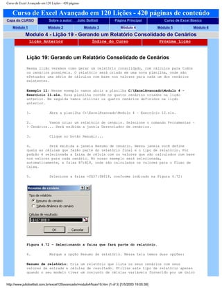 Curso de Excel Avançado em 120 Lições - 420 páginas
Curso de Excel Avançado em 120 Lições - 420 páginas de conteúdo
Capa do CURSO Sobre o autor: Júlio Battisti Página Principal Curso de Excel Básico
Módulo 1 Módulo 2 Módulo 3 Módulo 4 Módulo 5 Módulo 6
Modulo 4 - Lição 19 - Gerando um Relatório Consolidado de Cenários
Lição Anterior Índice do Curso Próxima Lição
Lição 19: Gerando um Relatório Consolidado de Cenários
Nessa lição veremos como gerar um relatório consolidado, com cálculos para todos
os cenários possíveis. O relatório será criado em uma nova planilha, onde são
efetuados uma série de cálculos com base nos valores para cada um dos cenários
existentes.
Exemplo 11: Nesse exemplo vamos abrir a planilha C:ExcelAvancadoModulo 4 -
Exercício 11.xls. Essa planilha contém os quatro cenários criados na lição
anterior. Em seguida vamos utilizar os quatro cenários definidos na lição
anterior.
1. Abra a planilha C:ExcelAvancadoModulo 4 – Exercício 12.xls.
2. Vamos criar um relatório de cenário. Selecione o comando Ferramentas -
> Cenários... Será exibida a janela Gerenciador de cenários.
3. Clique no botão Resumir...
4. Será exibida a janela Resumo de cenário. Nessa janela você define
quais as células que farão parte do relatório final e o tipo de relatório. Por
padrão é selecionada a faixa de célula com os valores que são calculados com base
nos valores para cada cenário. No nosso exemplo será selecionada,
automaticamente, a faixa B7:B18, onde são calculados os valores para o Fluxo de
Caixa.
5. Selecione a faixa =$A$7:$B$18, conforme indicado na Figura 4.72:
Figura 4.72 – Selecionando a faixa que fará parte do relatório.
6. Marque a opção Resumo de relatório. Nessa tela temos duas opções:
Resumo de relatório: Cria um relatório que lista os seus cenários com seus
valores de entrada e células de resultado. Utilize este tipo de relatório apenas
quando o seu modelo tiver um conjunto de células variáveis fornecido por um único
http://www.juliobattisti.com.br/excel120avancado/modulo4/licao19.htm (1 of 3) [1/5/2003 19:05:39]
 