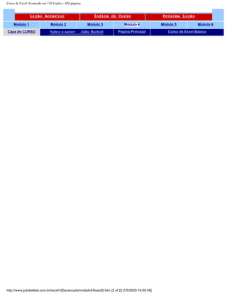 Curso de Excel Avançado em 120 Lições - 420 páginas
Lição Anterior Índice do Curso Próxima Lição
Módulo 1 Módulo 2 Módulo 3 Módulo 4 Módulo 5 Módulo 6
Capa do CURSO Sobre o autor: Júlio Battisti Página Principal Curso de Excel Básico
http://www.juliobattisti.com.br/excel120avancado/modulo4/licao20.htm (2 of 2) [1/5/2003 19:05:46]
 