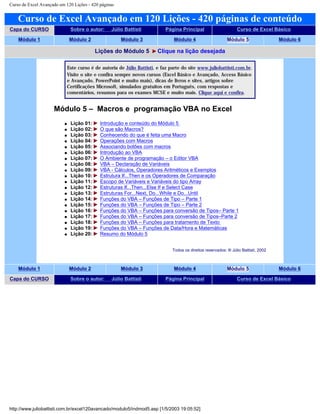 Curso de Excel Avançado em 120 Lições - 420 páginas
Curso de Excel Avançado em 120 Lições - 420 páginas de conteúdo
Capa do CURSO Sobre o autor: Júlio Battisti Página Principal Curso de Excel Básico
Módulo 1 Módulo 2 Módulo 3 Módulo 4 Módulo 5 Módulo 6
Lições do Módulo 5 Clique na lição desejada
Este curso é de autoria de Júlio Battisti, e faz parte do site www.juliobattisti.com.br.
Visite o site e confira sempre novos cursos (Excel Básico e Avançado, Access Básico
e Avançado, PowerPoint e muito mais), dicas de livros e sites, artigos sobre
Certificações Microsoft, simulados gratuitos em Português, com respostas e
comentários, resumos para os exames MCSE e muito mais. Clique aqui e confira.
Módulo 5 – Macros e programação VBA no Excel
q Lição 01: Introdução e conteúdo do Módulo 5
q Lição 02: O que são Macros?
q Lição 03: Conhecendo do que é feita uma Macro
q Lição 04: Operações com Macros
q Lição 05: Associando botões com macros
q Lição 06: Introdução ao VBA
q Lição 07: O Ambiente de programação – o Editor VBA
q Lição 08: VBA – Declaração de Variáveis
q Lição 09: VBA - Cálculos, Operadores Aritméticos e Exemplos
q Lição 10: Estrutura If...Then e os Operadores de Comparação
q Lição 11: Escopo de Variáveis e Variáveis do tipo Array
q Lição 12: Estruturas If...Then...Else If e Select Case
q Lição 13: Estruturas For...Next, Do...While e Do...Until
q Lição 14: Funções do VBA – Funções de Tipo – Parte 1
q Lição 15: Funções do VBA – Funções de Tipo – Parte 2
q Lição 16: Funções do VBA – Funções para conversão de Tipos– Parte 1
q Lição 17: Funções do VBA – Funções para conversão de Tipos–Parte 2
q Lição 18: Funções do VBA – Funções para tratamento de Texto
q Lição 19: Funções do VBA – Funções de Data/Hora e Matemáticas
q Lição 20: Resumo do Módulo 5
Todos os direitos reservados: ® Júlio Battisti, 2002
Módulo 1 Módulo 2 Módulo 3 Módulo 4 Módulo 5 Módulo 6
Capa do CURSO Sobre o autor: Júlio Battisti Página Principal Curso de Excel Básico
http://www.juliobattisti.com.br/excel120avancado/modulo5/indmod5.asp [1/5/2003 19:05:52]
 