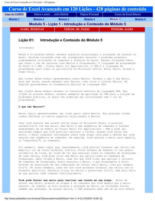 Curso de Excel Avançado em 120 Lições - 420 páginas
Curso de Excel Avançado em 120 Lições - 420 páginas de conteúdo
Capa do CURSO Sobre o autor: Júlio Battisti Página Principal Curso de Excel Básico
Módulo 1 Módulo 2 Módulo 3 Módulo 4 Módulo 5 Módulo 6
Modulo 5 - Lição 1 - Introdução e Conteúdo do Módulo 5
Lição Anterior Índice do Curso Próxima Lição
Lição 01: Introdução e Conteúdo do Módulo 5
Introdução:
Nesse e no próximo módulo veremos assuntos relacionados a automação de tarefas no
Excel. Existem situações onde não conseguimos resolver o problema proposto,
simplesmente utilizando os comandos e fórmulas do Excel. Nessas situações temos
que fazer o uso de recursos como Macros e Programação. A linguagem de programação
do Excel é o VBA – Visual Basic for Applications. O VBA é a linguagem de
programação para todos os aplicativos do Microsoft Office: Word, Excel, Access e
Power Point.
Nas lições desse módulo aprenderemos sobre Macros. Veremos o que é uma Macro,
para que serve, quando devemos usar Macros, como criar e alterar Macros. Em
seguida aprenderemos os fundamentos básicos da linguagem VBA.
Nas lições desse módulo veremos os conceitos teóricos da linguagem VBA. Nas
lições do próximo módulo, veremos exemplos de aplicação do VBA para a solução de
problemas práticos, os quais não poderiam ser solucionados sem o uso de
programação.
O que são Macros??
Nesse tópico apresentaremos uma visão geral sobre Macros. Nas próximas lições
iremos detalhar os vários aspectos relacionados à Macros.
Caso você execute uma tarefa várias vezes no Microsoft Excel, é possível
automatizá-la com uma macro. Uma macro é uma seqüência de comandos e funções
armazenados em um módulo do Visual Basic for Applications - VBA e pode ser
executada sempre que você precisar executar a tarefa. Quando você grava uma
macro, o Excel armazena informações sobre cada etapa realizada à medida que você
executa uma seqüência de comandos. Em seguida, você executa a macro para repetir,
ou "reproduzir", os comandos.
Por exemplo, vamos supor que, seguidamente, você precisa formatar uma célula com
Negrito, cor de fonte Vermelha, Itálico, Fonte Verdana de Tamanho 13 com quebra
automática de linha. Ao invés de ter que executar todos os comandos de formatação
em cada célula, você pode criar uma Macro que aplica todos os comandos de
formatação. Após criada a Macro, cada vez que você tiver que aplicar o conjunto
de comandos de formatação, basta executar a Macro, o que normalmente é feito
através da associação de uma combinação de teclas com a Macro, como por exemplo
Ctrl+L. No nosso exemplo, cada vez que você quisesse formatar uma célula com os
formatos descritos, bastaria clicar na célula e pressionar Ctrl+L. Bem mais fácil
do que aplicar cada comando individualmente.
Você pode Gravar uma macro para realizar uma tarefa em uma etapa: Antes de
gravar uma macro, planeje as etapas e os comandos que você deseja que a macro
execute. Se cometer um erro durante a gravação da macro, as correções feitas
também são gravadas. Ao gravar macros, o VBA armazena cada uma em um novo módulo
http://www.juliobattisti.com.br/excel120avancado/modulo5/licao1.htm (1 of 3) [1/5/2003 19:06:12]
 