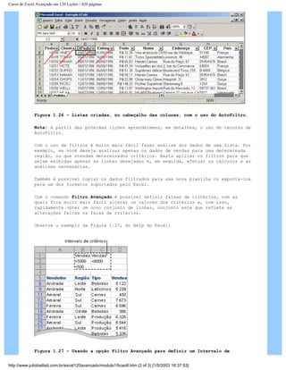 Curso de Excel Avançado em 120 Lições - 420 páginas
Figura 1.26 – Listas criadas, no cabeçalho das colunas, com o uso do AutoFiltro.
Nota: A partir das próximas lições aprenderemos, em detalhes, o uso do recurso de
AutoFiltro.
Com o uso de filtros é muito mais fácil fazer análise dos dados de uma lista. Por
exemplo, se você deseja analisar apenas os dados de vendas para uma determinada
região, ou que atendam determinados critérios. Basta aplicar os filtros para que
sejam exibidas apenas as linhas desejadas e, em seguida, efetuar os cálculos e as
análises necessárias.
Também é possível copiar os dados filtrados para uma nova planilha ou exporta-los
para um dos formatos suportados pelo Excel.
Com o comando Filtro Avançado é possível definir faixas de critérios, com as
quais fica muito mais fácil alterar os valores dos critérios e, com isso,
rapidamente obter um novo conjunto de linhas, conjunto este que reflete as
alterações feitas na faixa de critérios.
Observe o exemplo da Figura 1.27, do Help do Excel:
Figura 1.27 – Usando a opção Filtro Avançado para definir um Intervalo de
http://www.juliobattisti.com.br/excel120avancado/modulo1/licao8.htm (2 of 3) [1/5/2003 18:37:53]
 