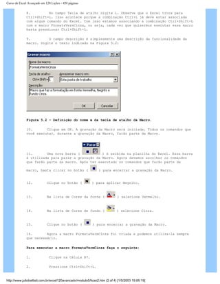 Curso de Excel Avançado em 120 Lições - 420 páginas
8. No campo Tecla de atalho digite L. Observe que o Excel troca para
Ctrl+Shift+L. Isso acontece porque a combinação Ctrl+L já deve estar associada
com algum comando do Excel. Com isso estamos associando a combinação Ctrl+Shift+L
com a macro FormataVermCinza, ou seja, cada vez que quisermos executar essa macro
basta pressionar Ctrl+Shift+L.
9. O campo descrição é simplesmente uma descrição da funcionalidade da
macro. Digite o texto indicado na Figura 5.2:
Figura 5.2 – Definição do nome e da tecla de atalho da Macro.
10. Clique em OK. A gravação da Macro será iniciada. Todos os comandos que
você executar, durante a gravação da Macro, farão parte da Macro.
11. Uma nova barra ( ) é exibida na planilha do Excel. Essa barra
é utilizada para parar a gravação da Macro. Agora devemos escolher os comandos
que farão parte da macro. Após ter executado os comandos que farão parte da
macro, basta clicar no botão ( ) para encerrar a gravação da Macro.
12. Clique no botão ( ) para aplicar Negrito.
13. Na lista de Cores da fonte ( ) selecione Vermelho.
14. Na lista de Cores de fundo ( ) selecione Cinza.
15. Clique no botão ( ) para encerrar a gravação da Macro.
16. Agora a macro FormataVermCinza foi criada e podemos utiliza-la sempre
que necessário.
Para executar a macro FormataVermCinza faça o seguinte:
1. Clique na Célula B7.
2. Pressione Ctrl+Shift+L.
http://www.juliobattisti.com.br/excel120avancado/modulo5/licao2.htm (2 of 4) [1/5/2003 19:06:19]
 