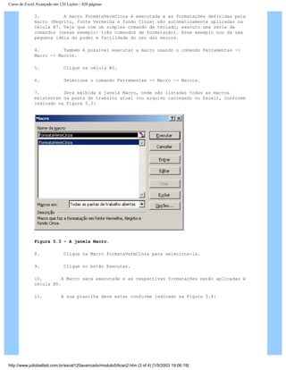 Curso de Excel Avançado em 120 Lições - 420 páginas
3. A macro FormataVermCinza é executada e as formatações definidas pela
macro (Negrito, fonte Vermelha e fundo Cinza) são automaticamente aplicadas na
Célula B7. Veja que com um simples comando de teclado, executo uma série de
comandos (nesse exemplo: três comandos de formatação). Esse exemplo nos dá uma
pequena idéia do poder e facilidade do uso das macros.
4. Também é possível executar a macro usando o comando Ferramentas ->
Macro -> Macros.
5. Clique na célula B5.
6. Selecione o comando Ferramentas -> Macro -> Macros.
7. Será exibida a janela Macro, onde são listadas todas as macros
existentes na pasta de trabalho atual (no arquivo carregado no Excel), conforme
indicado na Figura 5.3:
Figura 5.3 – A janela Macro.
8. Clique na Macro FormataVermCinza para seleciona-la.
9. Clique no botão Executar.
10. A Macro será executada e as respectivas formatações serão aplicadas à
célula B5.
11. A sua planilha deve estar conforme indicado na Figura 5.4:
http://www.juliobattisti.com.br/excel120avancado/modulo5/licao2.htm (3 of 4) [1/5/2003 19:06:19]
 