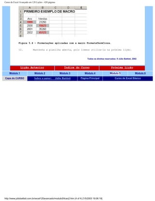 Curso de Excel Avançado em 120 Lições - 420 páginas
Figura 5.4 – Formatações aplicadas com a macro FormataVermCinza.
12. Mantenha a planilha aberta, pois iremos utiliza-la na próxima lição.
Todos os direitos reservados: ® Júlio Battisti, 2002
Lição Anterior Índice do Curso Próxima Lição
Módulo 1 Módulo 2 Módulo 3 Módulo 4 Módulo 5 Módulo 6
Capa do CURSO Sobre o autor: Júlio Battisti Página Principal Curso de Excel Básico
http://www.juliobattisti.com.br/excel120avancado/modulo5/licao2.htm (4 of 4) [1/5/2003 19:06:19]
 