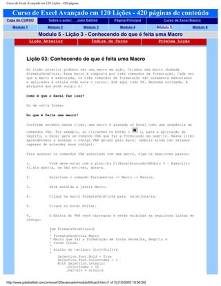 Curso de Excel Avançado em 120 Lições - 420 páginas
Curso de Excel Avançado em 120 Lições - 420 páginas de conteúdo
Capa do CURSO Sobre o autor: Júlio Battisti Página Principal Curso de Excel Básico
Módulo 1 Módulo 2 Módulo 3 Módulo 4 Módulo 5 Módulo 6
Modulo 5 - Lição 3 - Conhecendo do que é feita uma Macro
Lição Anterior Índice do Curso Próxima Lição
Lição 03: Conhecendo do que é feita uma Macro
Na Lição anterior podemos ver uma macro em ação. Criamos uma macro chamada
FormataVermCinza. Essa macro é composta por três comandos de formatação. Cada vez
que a macro é executada, os três comandos de formatação são novamente executados
e aplicados à célula onde esta o cursor. Até aqui tudo OK. Nenhuma novidade. A
pergunta que pode surgir é:
Como é que o Excel faz isso?
Ou de outra forma:
Do que é feita uma macro?
Conforme veremos nessa lição, uma macro é gravada no Excel como uma seqüência de
comandos VBA. Por exemplo, ao clicarmos no botão ( ), para a aplicação de
negrito, o Excel gera um comando VBA que faz a formatação em negrito. Nessa lição
aprenderemos a acessar o código VBA gerado pelo Excel (embora ainda não sejamos
capazes de entender esse código).
Para acessar os comandos VBA associado com uma macro, siga os seguintes passos:
1. Você deve estar com a planilha C:ExcelAvancadoMódulo 5 – Exercício
01.xls aberta, se não estiver, abra-a.
2. Selecione o comando Ferramentas -> Macro -> Macros.
3. Será exibida a janela Macro.
4. Clique na macro FormataVermCinza para seleciona-la.
5. Clique no botão Editar.
6. O Editor do VBA será carregado e serão exibidas as seguintes linhas de
código:
Sub FormataVermCinza()
'
' FormataVermCinza Macro
' Macro que faz a formatação em fonte Vermelha, Negrito e
' fundo Cinza.
'
' Atalho do teclado: Ctrl+Shift+L
'
Selection.Font.Bold = True
Selection.Font.ColorIndex = 3
With Selection.Interior
.ColorIndex = 15
.Pattern = xlSolid
http://www.juliobattisti.com.br/excel120avancado/modulo5/licao3.htm (1 of 3) [1/5/2003 19:06:26]
 