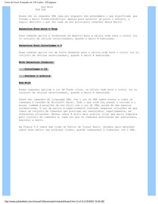 Curso de Excel Avançado em 120 Lições - 420 páginas
End With
End Sub
Esses são os comandos VBA (que por enquanto não entendemos o que significam) que
formam a macro FormataVermCinza. Apenas para adiantar um pouco o assunto, a
seguir descrevo o que faz cada um dos principais comandos dessa Macro:
Selection.Font.Bold = True
Esse comando aplica a formatação em Negrito para a célula onde está o cursor (ou
no conjunto de células selecionadas), quando a macro é executada.
Selection.Font.ColorIndex = 3
Esse comando aplica cor de fonte Vermelha para a célula onde está o cursor (ou no
conjunto de células selecionadas), quando a macro é executada.
With Selection.Interior
.ColorIndex = 15
.Pattern = xlSolid
End With
Esses comandos aplicam a cor de fundo cinza, na célula onde está o cursor (ou no
conjunto de células selecionadas), quando a macro é executada.
Esses são comandos da linguagem VBA. Com o uso do VBA temos acesso a todos os
comandos e funções do Microsoft Excel. Tudo o que você faz usando o teclado e o
mouse, também é possível de ser feito com o uso do VBA, porém de uma maneira
automatizada. O uso de macros é especialmente indicado naquelas situações em que
temos um conjunto de comandos que precisam ser executados, repetidamente, em
diferentes situações. Nesses casos é muito mais prático criar uma macro composta
pelo conjunto de comandos e, cada vez que os comandos precisarem ser executados,
executar a macro.
Na Figura 5.5 temos uma visão do Editor do Visual Basic. Veremos mais detalhes
sobre esse editor nas próximas lições, quando começarmos a trabalhar com o VBA.
http://www.juliobattisti.com.br/excel120avancado/modulo5/licao3.htm (2 of 3) [1/5/2003 19:06:26]
 