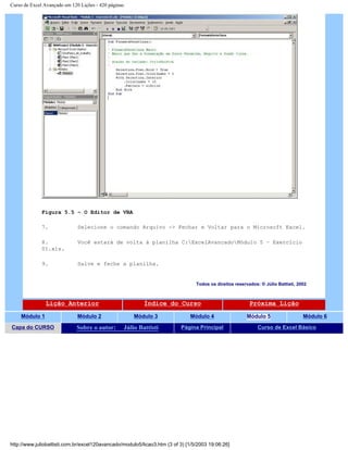 Curso de Excel Avançado em 120 Lições - 420 páginas
Figura 5.5 – O Editor de VBA
7. Selecione o comando Arquivo -> Fechar e Voltar para o Microsoft Excel.
8. Você estará de volta à planilha C:ExcelAvancadoMódulo 5 – Exercício
01.xls.
9. Salve e feche a planilha.
Todos os direitos reservados: ® Júlio Battisti, 2002
Lição Anterior Índice do Curso Próxima Lição
Módulo 1 Módulo 2 Módulo 3 Módulo 4 Módulo 5 Módulo 6
Capa do CURSO Sobre o autor: Júlio Battisti Página Principal Curso de Excel Básico
http://www.juliobattisti.com.br/excel120avancado/modulo5/licao3.htm (3 of 3) [1/5/2003 19:06:26]
 