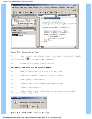 Curso de Excel Avançado em 120 Lições - 420 páginas
Figura 5.6 – Renomeando uma Macro.
7. Para renomear a macro basta alterar o nome após o comando Sub e depois
clicar no botão ( ) para salvar as alterações.
8. Em seguida é só fechar o Editor de VBA.
Para excluir uma macro siga os seguintes passos:
1. Abra o arquivo onde está a macro a ser excluída.
2. Selecione o comando Ferramentas -> Macro -> Macros.
3. Será exibida a janela Macro.
4. Clique na macro a ser excluída para seleciona-la.
5. Clique no botão Excluir.
6. O Excel emite um aviso solicitando que você confirme a exclusão,
conforme indicado na Figura 5.7:
Figura 5.7 – Confirmando a exclusão da macro.
http://www.juliobattisti.com.br/excel120avancado/modulo5/licao4.htm (2 of 3) [1/5/2003 19:06:34]
 