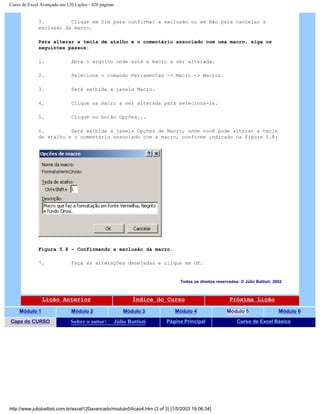Curso de Excel Avançado em 120 Lições - 420 páginas
7. Clique em Sim para confirmar a exclusão ou em Não para cancelar a
exclusão da macro.
Para alterar a tecla de atalho e o comentário associado com uma macro, siga os
seguintes passos:
1. Abra o arquivo onde está a macro a ser alterada.
2. Selecione o comando Ferramentas -> Macro -> Macros.
3. Será exibida a janela Macro.
4. Clique na macro a ser alterada para seleciona-la.
5. Clique no botão Opções...
6. Será exibida a janela Opções de Macro, onde você pode alterar a tecla
de atalho e o comentário associado com a macro, conforme indicado na Figura 5.8:
Figura 5.8 – Confirmando a exclusão da macro.
7. Faça as alterações desejadas e clique em OK.
Todos os direitos reservados: ® Júlio Battisti, 2002
Lição Anterior Índice do Curso Próxima Lição
Módulo 1 Módulo 2 Módulo 3 Módulo 4 Módulo 5 Módulo 6
Capa do CURSO Sobre o autor: Júlio Battisti Página Principal Curso de Excel Básico
http://www.juliobattisti.com.br/excel120avancado/modulo5/licao4.htm (3 of 3) [1/5/2003 19:06:34]
 
