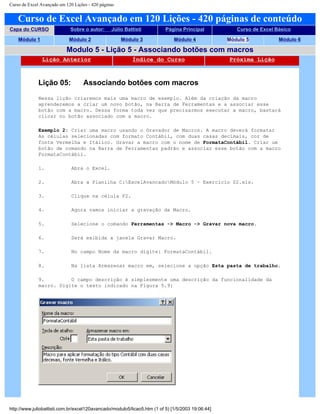 Curso de Excel Avançado em 120 Lições - 420 páginas
Curso de Excel Avançado em 120 Lições - 420 páginas de conteúdo
Capa do CURSO Sobre o autor: Júlio Battisti Página Principal Curso de Excel Básico
Módulo 1 Módulo 2 Módulo 3 Módulo 4 Módulo 5 Módulo 6
Modulo 5 - Lição 5 - Associando botões com macros
Lição Anterior Índice do Curso Próxima Lição
Lição 05: Associando botões com macros
Nessa lição criaremos mais uma macro de exemplo. Além da criação da macro
aprenderemos a criar um novo botão, na Barra de Ferramentas e a associar esse
botão com a macro. Dessa forma toda vez que precisarmos executar a macro, bastará
clicar no botão associado com a macro.
Exemplo 2: Criar uma macro usando o Gravador de Macros. A macro deverá formatar
As células selecionadas com formato Contábil, com duas casas decimais, cor de
fonte Vermelha e Itálico. Gravar a macro com o nome de FormataContábil. Criar um
botão de comando na Barra de Ferramentas padrão e associar esse botão com a macro
FormataContábil.
1. Abra o Excel.
2. Abra a Planilha C:ExcelAvancadoMódulo 5 – Exercício 02.xls.
3. Clique na célula F2.
4. Agora vamos iniciar a gravação da Macro.
5. Selecione o comando Ferramentas -> Macro -> Gravar nova macro.
6. Será exibida a janela Gravar Macro.
7. No campo Nome da macro digite: FormataContábil.
8. Na lista Armazenar macro em, selecione a opção Esta pasta de trabalho.
9. O campo descrição é simplesmente uma descrição da funcionalidade da
macro. Digite o texto indicado na Figura 5.9:
http://www.juliobattisti.com.br/excel120avancado/modulo5/licao5.htm (1 of 5) [1/5/2003 19:06:44]
 