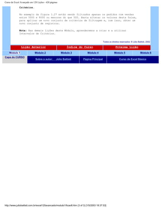 Curso de Excel Avançado em 120 Lições - 420 páginas
Critérios.
No exemplo da figura 1.27 estão sendo filtrados apenas os pedidos com vendas
entre 5000 e 8000 ou menores do que 500. Basta alterar os valores desta faixa,
para aplicar um novo conjunto de critérios de filtragem e, com isso, obter um
novo conjunto de registros.
Nota: Nas demais lições deste Módulo, aprenderemos a criar e a utilizar
Intervalos de Critérios.
Todos os direitos reservados: ® Júlio Battisti, 2002
Lição Anterior Índice do Curso Próxima Lição
Módulo 1 Módulo 2 Módulo 3 Módulo 4 Módulo 5 Módulo 6
Capa do CURSO
Sobre o autor: Júlio Battisti Página Principal Curso de Excel Básico
http://www.juliobattisti.com.br/excel120avancado/modulo1/licao8.htm (3 of 3) [1/5/2003 18:37:53]
 