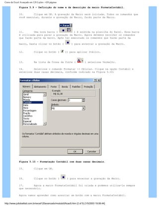 Curso de Excel Avançado em 120 Lições - 420 páginas
Figura 5.9 – Definição do nome e da descrição da macro FormataContábil.
10. Clique em OK. A gravação da Macro será iniciada. Todos os comandos que
você executar, durante a gravação da Macro, farão parte da Macro.
11. Uma nova barra ( ) é exibida na planilha do Excel. Essa barra
é utilizada para parar a gravação da Macro. Agora devemos escolher os comandos
que farão parte da macro. Após ter executado os comandos que farão parte da
macro, basta clicar no botão ( ) para encerrar a gravação da Macro.
12. Clique no botão ( )) para aplicar Itálico.
13. Na lista de Cores da fonte ( ) selecione Vermelho.
14. Selecione o comando Formatar -> Células. Clique na opção Contábil e
selecione duas casas decimais, conforme indicado na Figura 5.10:
Figura 5.10 – Formatação Contábil com duas casas decimais.
15. Clique em OK.
16. Clique no botão ( ) para encerrar a gravação da Macro.
17. Agora a macro FormataContábil foi criada e podemos utiliza-la sempre
que necessário.
Agora vamos aprender como associar um botão com a macro FormataContábil.
http://www.juliobattisti.com.br/excel120avancado/modulo5/licao5.htm (2 of 5) [1/5/2003 19:06:44]
 