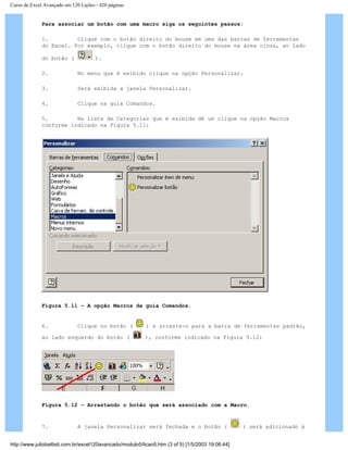 Curso de Excel Avançado em 120 Lições - 420 páginas
Para associar um botão com uma macro siga os seguintes passos:
1. Clique com o botão direito do mouse em uma das barras de ferramentas
do Excel. Por exemplo, clique com o botão direito do mouse na área cinza, ao lado
do botão ( ).
2. No menu que é exibido clique na opção Personalizar.
3. Será exibida a janela Personalizar.
4. Clique na guia Comandos.
5. Na lista de Categorias que é exibida dê um clique na opção Macros
conforme indicado na Figura 5.11:
Figura 5.11 – A opção Macros da guia Comandos.
6. Clique no botão ( ) e arraste-o para a barra de ferramentas padrão,
ao lado esquerdo do botão ( ), conforme indicado na Figura 5.12:
Figura 5.12 – Arrastando o botão que será associado com a Macro.
7. A janela Personalizar será fechada e o botão ( ) será adicionado à
http://www.juliobattisti.com.br/excel120avancado/modulo5/licao5.htm (3 of 5) [1/5/2003 19:06:44]
 