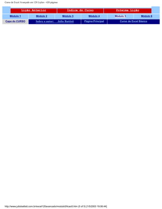Curso de Excel Avançado em 120 Lições - 420 páginas
Lição Anterior Índice do Curso Próxima Lição
Módulo 1 Módulo 2 Módulo 3 Módulo 4 Módulo 5 Módulo 6
Capa do CURSO Sobre o autor: Júlio Battisti Página Principal Curso de Excel Básico
http://www.juliobattisti.com.br/excel120avancado/modulo5/licao5.htm (5 of 5) [1/5/2003 19:06:44]
 