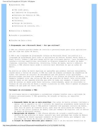 Curso de Excel Avançado em 120 Lições - 420 páginas
3.Aprendendo VBA:
q Uma visão geral.
q O Ambiente de Programação.
q Anatomia dos Módulos do VBA.
q Tipos de dados.
q Variáveis.
q Escopo de Variáveis.
q Estruturas de controle, etc.
4.Exercícios e Exemplos.
5.Funções e procedimentos.
6.Funções de Data e Hora.
1.Programação com o Microsoft Excel - Por que utilizar?
O VBA nos oferece possibilidades de controle e personalização para criar aplicativos
que vão além das ações de macro.
O VBA é uma linguagem de programação interna do Microsoft Excel (na prática é a
linguagem de programação para todos os aplicativos do Office: Access, Word, Excel e
Power Point). Usamos o VBA pelo mesmo motivo que utilizamos macros - para automatizar
tarefas e rotinas repetitivas, envolvendo os diversos elementos do banco de dados
(tabelas, consultas, formulários, relatórios, folhas de dados, macros e módulos). No
entanto, o VBA oferece maior poder e controle mais detalhado do que as ações de
macro.
Na prática as ações de macro duplicam as operações que podemos realizar manualmente,
usando menus e teclas de atalho. O VBA vai além da simples automação de seqüências de
ações. Ele oferece um conjunto de ferramentas que lhe permite criar aplicações
personalizadas com base nos elementos do Excel e nos objetos de planilha do Excel. Por
exemplo, podemos criar uma rotina em VBA em uma planilha do Excel. Esta rotina pode
acessar dados em ums segunda planilha que está na rede, por exemplo. A mesma rotina
além de acessar os dados pode fazer cálculos, consolidações, gerar os resultados no
formato de uma planilha do Excel e salvar a planilha na rede. Este é apenas um pequeno
exemplo do que pode ser feito como o VBA.
Vantagens em utilizarmos o VBA:
Já utilizamos macros e aprendemos a automatizar algumas tarefas como a aplicação de
formatos personalizados. O VBA apresenta, em relação as macros, as seguintes
vantagens:
q Acessando dados de uma ou mais planilhas: Com ações de macros estamos limitados a
operar com os registro ou com o conjunto de registros atualmente sendo exibido na
pasta de trabalho atual O VBA permite trabalhar com qualquer conjunto de dados,
quer seja da pasta de trabalho atual, quer seja de outra pasta de trabalho na
rede ou com outros formatos de dados, como por exemplo de arquivos .txt ou bancos
de dados do Microsoft Access.
q Manipulação de objetos: O VBA oferece métodos de criação e modificação dos
objetos de uma planilha no Excel (assunto que será abordado nas lições do Módulo
6). Chamamos de objeto qualquer elemento do Microsoft Excel, por exemplo: uma
planilha, uma faixa de células, um gráfico, etc.
q Criação de funções definidas pelo usuário: Este é um dos maiores benefícios do
http://www.juliobattisti.com.br/excel120avancado/modulo5/licao6.htm (2 of 3) [1/5/2003 19:07:00]
 