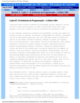 Curso de Excel Avançado em 120 Lições - 420 páginas
Curso de Excel Avançado em 120 Lições - 420 páginas de conteúdo
Capa do CURSO Sobre o autor: Júlio Battisti Página Principal Curso de Excel Básico
Módulo 1 Módulo 2 Módulo 3 Módulo 4 Módulo 5 Módulo 6
Modulo 5 - Lição 7 - O Ambiente de Programação - o Editor VBA
Lição Anterior Índice do Curso Próxima Lição
Lição 07: O Ambiente de Programação – o Editor VBA
O Microsoft Excel fornece um ambiente de programação bastante poderoso, com uma
série de recursos que facilitam a criação de código VBA. Neste tópico vamos
aprender a utilizar os aspectos básicos do Ambiente de Programação do VBA.
Se não tivéssemos disponível um Ambiente de Programação, teríamos que lembrar da
sintaxe de todos os comandos, dos métodos e propriedades dos objetos. Convenhamos
que isso é praticamente impossível, pois com o VBA temos acesso a milhares de
objetos (é isso mesmo: milhares de objetos, comandos e funções. Por enquanto
estou utilizando bastante o termo objeto, sem tê-lo ainda explicado. Mais adiante
detalharei o conceito de classes, módulos e objetos). Cada objeto pode ter
dezenas de propriedades, métodos e coleções. O ambiente de Desenvolvimento
fornece uma série de facilidades para a criação de código VBA. Por exemplo, ao
digitar o nome de um objeto e um ponto será aberta, automaticamente, uma lista
com todos os métodos e propriedades deste objeto. Ao invés de lembrar do nome dos
métodos/propriedades, basta selecioná-los em uma lista. Se selecionarmos um
método, ao digitarmos o parênteses de abertura, será exibida uma lista com os
argumentos esperados pelo método, bem como o tipo (texto, número, data, etc) de
cada argumento. Se digitarmos um comando incorretamente, o Ambiente de
Desenvolvimento emite uma mensagem e coloca em destaque o comando que foi
digitado incorretamente. Estas são apenas algumas das facilidades fornecidas pelo
Ambiente de Desenvolvimento do VBA.
Para conhecermos melhor o referido ambiente, vamos a um exemplo prático. Vamos
abrir uma planilha, que contém uma macro chamada AplicaNegrito e editar essa
macro. Lembre que para editar uma macro, temos que acessar o código VBA associado
à macro. Isso é feito no Editor do VBA.
Exemplo 3: Acessar o Editor VBA para alterar a macro AplicaNegrito, da planilha
C:ExcelAvancadoMódulo 5 – Exercício 03.xls.
1. Abra o Excel.
2. Abra a Planilha C:ExcelAvancadoMódulo 5 – Exercício 03.xls.
3. Como existem macros já criadas, o Excel pede uma confirmação,
perguntando se você deseja ativar as macros existentes, conforme indicado na
Figura 5.14. Essa confirmação é solicitada devido ao perigo representado pelos
http://www.juliobattisti.com.br/excel120avancado/modulo5/licao7.htm (1 of 4) [1/5/2003 19:07:10]
 