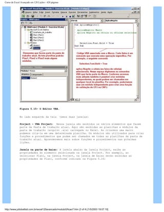 Curso de Excel Avançado em 120 Lições - 420 páginas
Figura 5.15– O Editor VBA.
No lado esquerdo da tela temos duas janelas:
Project – VBA Project: Nessa janela são exibidos os vários elementos que fazem
parte da Pasta de trabalho atual. Aqui são exibidas as planilhas e módulos da
pasta de trabalho (arquivo .xls) carregado no Excel. Ao criarmos uma macro
podemos cria-la em uma determinada planilha. Os módulos são utilizados para criar
funções e procedimentos que podem ser chamados em todas as planilhas da pasta de
trabalho atual. Aprenderemos mais sobre funções e procedimentos nas próximas
lições.
Janela na parte de baixo: A janela abaixo da janela Project, exibe as
propriedades do elemento selecionado na janela Project. Por exemplo, ao
selecionar Plan1, na janela Project, na janela de baixo serão exibidas as
propriedades de Plan1, conforme indicado na Figura 5.16:
http://www.juliobattisti.com.br/excel120avancado/modulo5/licao7.htm (3 of 4) [1/5/2003 19:07:10]
 