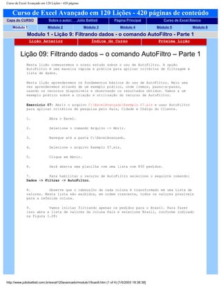 Curso de Excel Avançado em 120 Lições - 420 páginas
Curso de Excel Avançado em 120 Lições - 420 páginas de conteúdo
Capa do CURSO Sobre o autor: Júlio Battisti Página Principal Curso de Excel Básico
Módulo 1 Módulo 2 Módulo 3 Módulo 4 Módulo 5 Módulo 6
Modulo 1 - Lição 9: Filtrando dados - o comando AutoFiltro - Parte 1
Lição Anterior Índice do Curso Próxima Lição
Lição 09: Filtrando dados – o comando AutoFiltro – Parte 1
Nesta lição começaremos o nosso estudo sobre o uso de AutoFiltro. A opção
AutoFiltro é uma maneira rápida e prática para aplicar critérios de filtragem à
lista de dados.
Nesta lição aprenderemos os fundamentos básicos do uso de AutoFiltro. Mais uma
vez aprenderemos através de um exemplo prático, onde iremos, passo-a-passo,
usando os recursos disponíveis e observando os resultados obtidos. Vamos a um
exemplo prático sobre a criação e utilização do recurso de AutoFiltro.
Exercício 07: Abrir o arquivo C:ExcelAvançadoExemplo 07.xls e usar AutoFiltro
para aplicar critérios de pesquisa pelo País, Cidade e Código do Cliente.
1. Abra o Excel.
2. Selecione o comando Arquivo -> Abrir.
3. Navegue até a pasta C:ExcelAvançado.
4. Selecione o arquivo Exemplo 07.xls.
5. Clique em Abrir.
6. Será aberta uma planilha com uma lista com 830 pedidos.
7. Para habilitar o recurso de AutoFiltro selecione o seguinte comando:
Dados -> Filtrar -> AutoFiltro.
8. Observe que o cabeçalho de cada coluna é transformado em uma Lista de
valores. Nesta lista são exibidos, em ordem crescente, todos os valores possíveis
para a referida coluna.
9. Vamos iniciar filtrando apenas os pedidos para o Brasil. Para fazer
isso abra a lista de valores da coluna País e selecione Brasil, conforme indicado
na Figura 1.28:
http://www.juliobattisti.com.br/excel120avancado/modulo1/licao9.htm (1 of 4) [1/5/2003 18:38:38]
 