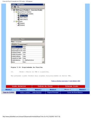 Curso de Excel Avançado em 120 Lições - 420 páginas
Figura 5.16– Propriedades da Planilha.
13. Feche o Editor do VBA e a planilha.
Nas próximas lições veremos mais algumas funcionalidades do Editor VBA.
Todos os direitos reservados: ® Júlio Battisti, 2002
Lição Anterior Índice do Curso Próxima Lição
Módulo 1 Módulo 2 Módulo 3 Módulo 4 Módulo 5 Módulo 6
Capa do CURSO Sobre o autor: Júlio Battisti Página Principal Curso de Excel Básico
http://www.juliobattisti.com.br/excel120avancado/modulo5/licao7.htm (4 of 4) [1/5/2003 19:07:10]
 