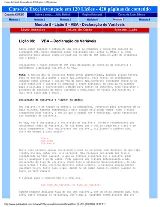 Curso de Excel Avançado em 120 Lições - 420 páginas
Curso de Excel Avançado em 120 Lições - 420 páginas de conteúdo
Capa do CURSO Sobre o autor: Júlio Battisti Página Principal Curso de Excel Básico
Módulo 1 Módulo 2 Módulo 3 Módulo 4 Módulo 5 Módulo 6
Modulo 5 - Lição 8 - VBA - Declaração de Variáveis
Lição Anterior Índice do Curso Próxima Lição
Lição 08: VBA – Declaração de Variáveis
Agora vamos iniciar o estudo de uma série de comandos e conceitos básicos da
linguagem VBA. Esses comandos serão utilizados nas lições do Módulo 6, onde
apresentaremos alguns exemplos práticos do uso do VBA para solução de problemas
com o Excel.
Iniciaremos o nosso estudo de VBA pela definição do conceito de variáveis a
aprendendo a declarar variáveis no VBA.
Nota: A medida que os conceitos forem sendo apresentados, faremos alguns testes.
Para os testes utilizarei a macro AplicaNegrito. Para testar um determinado
comando vamos acessar o código VBA da macro AplicaNegrito (conforme descrito na
lição anterior) e inserir os comandos a serem testados. Em seguida voltaremos
para a planilha e executaremos a Macro para testar os comandos. Para facilitar o
processo de execução da Macro usaremos a combinação de teclas Ctrl+Shift+K, a
qual está associada à macro.
Declaração de variáveis e “tipos” de dados:
Uma variável é um espaço na memória do computador, reservado para armazenar um ou
mais valores. Fazemos referência a este espaço utilizando nomes. Como o valor
armazenado pode variar, a medida que o código VBA é executado, estas estruturas
são chamadas de variáveis.
No VBA, não é obrigatório a declaração de variáveis. Porém é recomendável que
declaremos todas as variáveis, de tal forma que o código fique mais claro e de
fácil compreensão. Para declararmos uma variável, utilizamos o comando Dim,
conforme exemplificado abaixo:
Dim x
Dim nome
Dim teste
Neste caso estamos apenas declarando o nome da variável, sem declarar de que tipo
(texto,inteiro, data, etc) é a variável. Uma variável declarada sem tipo é
considerada do tipo Variant, o que na prática significa que a variável pode
conter qualquer tipo de valor. Pode parecer uma prática interessante a não
declaração do tipo da variável, porém isso é altamente desaconselhável. Se não
declararmos o tipo, conforme descrito anteriormente, a variável poderá conter
qualquer valor. Neste caso o que impede de um campo numérico conter valores de
texto ou vice-versa??
A sintaxe para o comando Dim é a seguinte:
Dim nome_da_variável As tipo_da_variável
Também podemos declarar mais do que uma variável, com um único comando Dim. Para
isto, basta separar as variáveis, com vírgula, conforme exemplificado abaixo:
http://www.juliobattisti.com.br/excel120avancado/modulo5/licao8.htm (1 of 3) [1/5/2003 19:07:21]
 