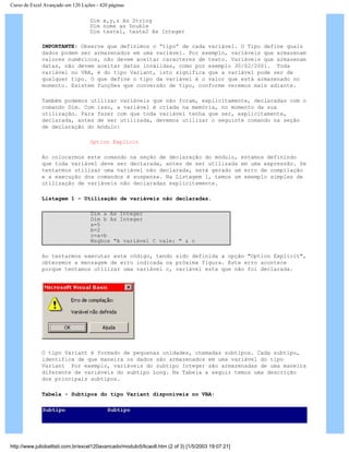 Curso de Excel Avançado em 120 Lições - 420 páginas
Dim x,y,z As String
Dim nome as Double
Dim teste1, teste2 As Integer
IMPORTANTE: Observe que definimos o “tipo” de cada variável. O Tipo define quais
dados podem ser armazenados em uma variável. Por exemplo, variáveis que armazenam
valores numéricos, não devem aceitar caracteres de texto. Variáveis que armazenam
datas, não devem aceitar datas inválidas, como por exemplo 30/02/2001. Toda
variável no VBA, é do tipo Variant, isto significa que a variável pode ser de
qualquer tipo. O que define o tipo da variável é o valor que está armazenado no
momento. Existem funções que conversão de tipo, conforme veremos mais adiante.
Também podemos utilizar variáveis que não foram, explicitamente, declaradas com o
comando Dim. Com isso, a variável é criada na memória, no momento da sua
utilização. Para fazer com que toda variável tenha que ser, explicitamente,
declarada, antes de ser utilizada, devemos utilizar o seguinte comando na seção
de declaração do módulo:
Option Explicit
Ao colocarmos este comando na seção de declaração do módulo, estamos definindo
que toda variável deve ser declarada, antes de ser utilizada em uma expressão. Se
tentarmos utilizar uma variável não declarada, será gerado um erro de compilação
e a execução dos comandos é suspensa. Na Listagem 1, temos um exemplo simples de
utilização de variáveis não declaradas explicitamente.
Listagem 1 – Utilização de variáveis não declaradas.
Dim a As Integer
Dim b As Integer
a=5
b=2
c=a+b
Msgbox "A variável C vale: " & c
Ao tentarmos executar este código, tendo sido definida a opção "Option Explicit",
obteremos a mensagem de erro indicada na próxima figura. Este erro acontece
porque tentamos utilizar uma variável c, variável esta que não foi declarada.
O tipo Variant é formado de pequenas unidades, chamadas subtipos. Cada subtipo,
identifica de que maneira os dados são armazenados em uma variável do tipo
Variant Por exemplo, variáveis do subtipo Integer são armazenadas de uma maneira
diferente de variáveis do subtipo Long. Na Tabela a seguir temos uma descrição
dos principais subtipos.
Tabela - Subtipos do tipo Variant disponíveis no VBA:
Subtipo Subtipo
http://www.juliobattisti.com.br/excel120avancado/modulo5/licao8.htm (2 of 3) [1/5/2003 19:07:21]
 
