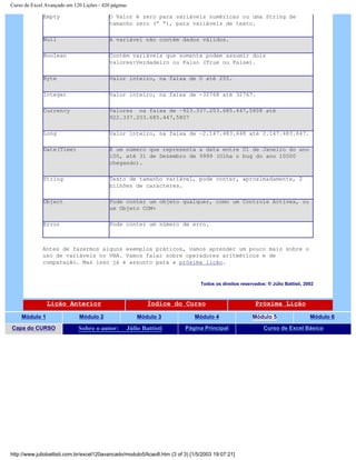 Curso de Excel Avançado em 120 Lições - 420 páginas
Empty O Valor é zero para variáveis numéricas ou uma String de
tamanho zero (“ “), para variáveis de texto.
Null A variável não contém dados válidos.
Boolean Contém variáveis que somente podem assumir dois
valores:Verdadeiro ou Falso (True ou False).
Byte Valor inteiro, na faixa de 0 até 255.
Integer Valor inteiro, na faixa de -32768 até 32767.
Currency Valores na faixa de –923.337.203.685.447,5808 até
922.337.203.685.447,5807
Long Valor inteiro, na faixa de –2.147.483.648 até 2.147.483.647.
Date(Time) É um número que representa a data entre 01 de Janeiro do ano
100, até 31 de Dezembro de 9999 (Olha o bug do ano 10000
chegando).
String Texto de tamanho variável, pode conter, aproximadamente, 2
bilhões de caracteres.
Object Pode conter um objeto qualquer, como um Controle Activex, ou
um Objeto COM+
Error Pode conter um número de erro.
Antes de fazermos alguns exemplos práticos, vamos aprender um pouco mais sobre o
uso de variáveis no VBA. Vamos falar sobre operadores aritméticos e de
comparação. Mas isso já é assunto para a próxima lição.
Todos os direitos reservados: ® Júlio Battisti, 2002
Lição Anterior Índice do Curso Próxima Lição
Módulo 1 Módulo 2 Módulo 3 Módulo 4 Módulo 5 Módulo 6
Capa do CURSO Sobre o autor: Júlio Battisti Página Principal Curso de Excel Básico
http://www.juliobattisti.com.br/excel120avancado/modulo5/licao8.htm (3 of 3) [1/5/2003 19:07:21]
 