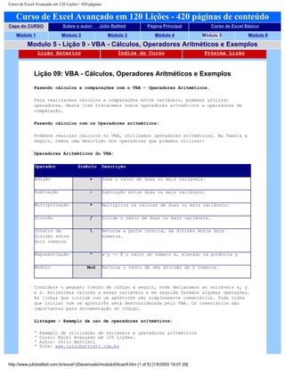 Curso de Excel Avançado em 120 Lições - 420 páginas
Curso de Excel Avançado em 120 Lições - 420 páginas de conteúdo
Capa do CURSO Sobre o autor: Júlio Battisti Página Principal Curso de Excel Básico
Módulo 1 Módulo 2 Módulo 3 Módulo 4 Módulo 5 Módulo 6
Modulo 5 - Lição 9 - VBA - Cálculos, Operadores Aritméticos e Exemplos
Lição Anterior Índice do Curso Próxima Lição
Lição 09: VBA - Cálculos, Operadores Aritméticos e Exemplos
Fazendo cálculos e comparações com o VBA – Operadores Aritméticos.
Para realizarmos cálculos e comparações entre variáveis, podemos utilizar
operadores. Neste item trataremos sobre operadores aritméticos e operadores de
comparação.
Fazendo cálculos com os Operadores aritméticos:
Podemos realizar cálculos no VBA, utilizamos operadores aritméticos. Na Tabela a
seguir, temos uma descrição dos operadores que podemos utilizar:
Operadores Aritméticos do VBA:
Operador Símbolo Descrição
Adição + Soma o valor de duas ou mais variáveis.
Subtração - Subtração entre duas ou mais variáveis.
Multiplicação * Multiplica os valores de duas ou mais variáveis.
Divisão / Divide o valor de duas ou mais variáveis.
Inteiro da
Divisão entre
dois números
 Retorna a parte inteira, da divisão entre dois
números.
Exponenciação ^ x^y -> É o valor do número x, elevado na potência y
Modulo Mod Retorna o resto de uma divisão de 2 números.
Considere o pequeno trecho de código a seguir, onde declaramos as variáveis x, y
e z. Atribuímos valores a essas variáveis e em seguida fazemos algumas operações.
As linhas que iniciam com um apóstrofe são simplesmente comentários. Toda linha
que iniciar com um apóstrofe será desconsiderada pelo VBA. Os comentários são
importantes para documentação do código.
Listagem – Exemplo de uso de operadores aritméticos:
‘ Exemplo de utilização de variáveis e operadores aritméticos
‘ Curso: Excel Avançado em 120 Lições.
‘ Autor: Júlio Battisti
‘ Site: www.juliobattisti.com.br
http://www.juliobattisti.com.br/excel120avancado/modulo5/licao9.htm (1 of 5) [1/5/2003 19:07:29]
 