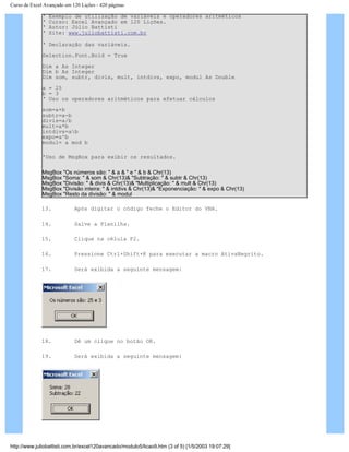 Curso de Excel Avançado em 120 Lições - 420 páginas
‘ Exemplo de utilização de variáveis e operadores aritméticos
‘ Curso: Excel Avançado em 120 Lições.
‘ Autor: Júlio Battisti
‘ Site: www.juliobattisti.com.br
‘ Declaração das variáveis.
Selection.Font.Bold = True
Dim a As Integer
Dim b As Integer
Dim som, subtr, divis, mult, intdivs, expo, modul As Double
a = 25
b = 3
‘ Uso os operadores aritméticos para efetuar cálculos
som=a+b
subtr=a-b
divis=a/b
mult=a*b
intdivs=ab
expo=a^b
modul= a mod b
'Uso de MsgBox para exibir os resultados.
MsgBox "Os números são: " & a & " e " & b & Chr(13)
MsgBox "Soma: " & som & Chr(13)& "Subtração: " & subtr & Chr(13)
MsgBox "Divisão: " & divis & Chr(13)& "Multiplicação: " & mult & Chr(13)
MsgBox "Divisão inteira: " & intdivs & Chr(13)& "Exponenciação: " & expo & Chr(13)
MsgBox "Resto da divisão: " & modul
13. Após digitar o código feche o Editor do VBA.
14. Salve a Planilha.
15. Clique na célula F2.
16. Pressione Ctrl+Shift+K para executar a macro AtivaNegrito.
17. Será exibida a seguinte mensagem:
18. Dê um clique no botão OK.
19. Será exibida a seguinte mensagem:
http://www.juliobattisti.com.br/excel120avancado/modulo5/licao9.htm (3 of 5) [1/5/2003 19:07:29]
 