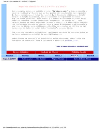 Curso de Excel Avançado em 120 Lições - 420 páginas
MsgBox "Os números são: " & a & " e " & b & Chr(13)
Neste exemplo, primeiro é exibido o texto: "Os números são:" , logo em seguida o
valor da variável a. Observe que as duas partes são concatenadas com o operador
&. Depois concatenamos o valor da variável b, e finalmente utilizamos a função
Chr(13). A função Chr(número), envia o caractere correspondente ao número
digitado entre parênteses. Este número, é o número do caractere no padrão ASCII
(American Standard Caracter Interchange Information). No código ASCII, cada
caracter possui um número associado. No caso o número 13, é associado ao <ENTER>.
Com isso estamos enviando um <ENTER>, para a caixa de mensagem, o que equivale a
uma troca de linha. Assim utilizamos o Chr(13), para simular um <ENTER>, de tal
maneira que os dados não saiam todos “emendados”, na mesma linha.
Com o uso dos operadores aritméticos , realizamos uma série de operações sobre as
variáveis existentes no código da macro AplicaNegrito.
Vamos avançar um pouco mais no nosso estudo sobre operadores. Vamos tratar dos
operadores de comparação. Esse é justamente o assunto da próxima lição.
Todos os direitos reservados: ® Júlio Battisti, 2002
Lição Anterior Índice do Curso Próxima Lição
Módulo 1 Módulo 2 Módulo 3 Módulo 4 Módulo 5 Módulo 6
Capa do CURSO Sobre o autor: Júlio Battisti Página Principal Curso de Excel Básico
http://www.juliobattisti.com.br/excel120avancado/modulo5/licao9.htm (5 of 5) [1/5/2003 19:07:29]
 