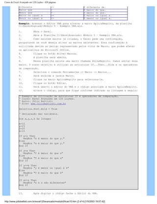 Curso de Excel Avançado em 120 Lições - 420 páginas
Diferente <> É diferente de.
Maior que > É maior do que.
Menor que < è menor do que.
Maior ou igual a >= É maior ou igual a.
Menor ou igual a <= É menor ou igual a.
Exemplo: Acessar o Editor VBA para alterar a macro AplicaNegrito, da planilha
C:ExcelAvancadoMódulo 5 – Exemplo VBA.xls.
1. Abra o Excel.
2. Abra a Planilha C:ExcelAvancado Módulo 5 – Exemplo VBA.xls.
3. Como existem macros já criadas, o Excel pede uma confirmação,
perguntando se você deseja ativar as macros existentes. Essa confirmação é
solicitada devido ao perigo representado pelos vírus de Macro, que podem afetar
os aplicativos do Microsoft Office.
4. Clique no botão Ativar Macros.
5. A planilha será aberta.
6. Nessa planilha existe uma macro chamada AtivaNegrito. Vamos editar essa
macro. O nosso objetivo é utilizar as estruturas If...Then...Else e os operadores
de comparação.
7. Selecione o comando Ferramentas -> Macro -> Macros...
8. Será exibida a janela Macro.
9. Clique na macro AplicaNegrito para seleciona-la.
10. Clique no botão Editar.
11. Será aberto o editor do VBA e o código associado à macro AplicaNegrito.
12. Altere o código, para que fique conforme indicado na listagem a seguir:
‘ Exemplo de utilização de estruturas If e operadores de comparação.
‘ Curso: Excel Avançado em 120 Lições.
‘ Autor: Júlio Battisti
‘ Site: www.juliobattisti.com.br
Selection.Font.Bold = True
‘ Declaração das variáveis.
Dim x,y,z,k As Integer
x=12
y=15
z=20
k=15
If x<y Then
MsgBox "x é menor do que y."
Else
MsgBox "x é maior do que y."
End If
If y<x Then
MsgBox "Y é menor do que x"
Else
MsgBox "Y é maior do que x"
End If
If y<=k Then
MsgBox "y é menor ou igual à k"
Else
MsgBox "Y é maior do que k"
End If
If x<>z Then
MsgBox "x e z são diferentes"
End If
13. Após digitar o código feche o Editor do VBA.
http://www.juliobattisti.com.br/excel120avancado/modulo5/licao10.htm (2 of 4) [1/5/2003 19:07:42]
 