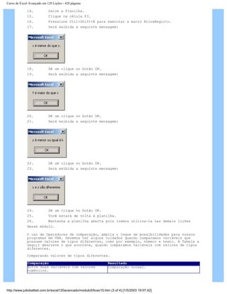 Curso de Excel Avançado em 120 Lições - 420 páginas
14. Salve a Planilha.
15. Clique na célula F3.
16. Pressione Ctrl+Shift+K para executar a macro AtivaNegrito.
17. Será exibida a seguinte mensagem:
18. Dê um clique no botão OK.
19. Será exibida a seguinte mensagem:
20. Dê um clique no botão OK.
21. Será exibida a seguinte mensagem:
22. Dê um clique no botão OK.
23. Será exibida a seguinte mensagem:
24. Dê um clique no botão OK.
25. Você estará de volta à planilha.
26. Mantenha a planilha aberta pois iremos utiliza-la nas demais lições
desse módulo.
O uso de Operadores de comparação, amplia o leque de possibilidades para nossos
programas em VBA. Devemos ter alguns cuidados quando comparamos variáveis que
possuem valores de tipos diferentes, como por exemplo, número e texto. A Tabela a
seguir descreve o que acontece, quando comparamos variáveis com valores de tipos
diferentes.
Comparando valores de tipos diferentes.
Comparação Resultado
Entre duas variáveis com valores
numéricos.
Comparação normal.
http://www.juliobattisti.com.br/excel120avancado/modulo5/licao10.htm (3 of 4) [1/5/2003 19:07:42]
 
