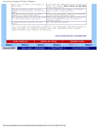 Curso de Excel Avançado em 120 Lições - 420 páginas
Entre duas variáveis com valores do
tipo texto.
É efetuada uma comparação entre valores de
texto. Por exemplo Xuxa é maior do que Abel
(X vem depois do A).
Uma das variáveis possui um valor
numérico e outra possui um valor de
texto
O valor numérico será sempre considerado
menor do que o valor de texto.
Uma das variáveis possui um valor
numérico e a outra está vazia.
Efetua uma comparação numérica, atribuindo
0 (zero) para a variável vazia.
Uma variável possui um valor de texto
e a outra está vazia, sem valor.
Efetua uma comparação de texto, atribuindo
texto de comprimento zero (" ")para a
variável vazia.
As duas variáveis possuem um valor
vazio.
São consideradas iguais.
Com a utilização dos operadores aritméticos e de comparação, ampliamos bastante o
leque de opções, na criação de códigos com o VBA. Na próxima lição, veremos
alguns detalhes sobre “Escopo” de variáveis.
Todos os direitos reservados: ® Júlio Battisti, 2002
Lição Anterior Índice do Curso Próxima Lição
Módulo 1 Módulo 2 Módulo 3 Módulo 4 Módulo 5 Módulo 6
Capa do CURSO Sobre o autor: Júlio Battisti Página Principal Curso de Excel Básico
http://www.juliobattisti.com.br/excel120avancado/modulo5/licao10.htm (4 of 4) [1/5/2003 19:07:42]
 