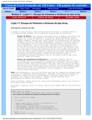 Curso de Excel Avançado em 120 Lições - 420 páginas
Curso de Excel Avançado em 120 Lições - 420 páginas de conteúdo
Capa do CURSO Sobre o autor: Júlio Battisti Página Principal Curso de Excel Básico
Módulo 1 Módulo 2 Módulo 3 Módulo 4 Módulo 5 Módulo 6
Modulo 5 - Lição 11 - Escopo de Variáveis e Variáveis do tipo Array
Lição Anterior Índice do Curso Próxima Lição
Lição 11: Escopo de Variáveis e Variáveis do tipo Array
O Escopo das variáveis, no VBA.
O escopo de uma variável, define em que partes do código a variável pode ser
utilizada. Em VBA, podemos ter os seguintes escopos para as variáveis:
Escopo de Módulo: Uma variável declarada dentro do Módulo (um módulo pode
conter um ou mais procedimentos ou funções, cada procedimento função
começa com um Sub ou Function e termina com um End Sub ou End Function,
respectivamente. Veremos mais sobre funções e procedimentos, nas próximas
lições), mas fora de qualquer Procedimento. Com isso a variável pode ser
utilizada dentro de todo o bloco de código do Módulo, inclusive dentro
dos Procedimentos, caso exista algum. Um módulo de uma planilha pode
conter uma ou mais macros, sendo que cada macro é um procedimento, isto
é, inicia com um Sub e termina com um End Sub. Tudo o que estiver entre
Sub e End Sub, faz parte da respectiva macro. Uma variável declarada ao
nível de Módulo, existe enquanto o Módulo estiver sendo executado.São as
variáveis declaradas na seção de Declarações do Módulo. Uma variável
declarada ao nível de Módulo, poderá ser utilizada em todos os
procedimentos/funções do módulo, isto é, em todas as macros que fazem
parte do respectivo módulo.
Escopo de procedimento/função/macro: A variável somente pode ser
utilizada, dentro do procedimento onde esta é declarada. Aqui o conceito
de procedimento praticamente se confunde com o de macro, ou seja, cada
macro é criada como um procedimento separado, dentro do módulo de código
da planilha. Se tentarmos utilizar a variável fora do procedimento onde a
ela foi declarada, não teremos acesso ao valor da variável. Uma variável
declarada ao nível de procedimento, existe enquanto o procedimento
estiver sendo executado.
NOTA: Um procedimento é um bloco de código que pode ser chamado em qualquer ponto
do Módulo. Ao chamarmos um procedimento, a execução é deslocada para dentro do
procedimento. Após concluído o procedimento, a execução segue com a linha
seguinte à que chamou o procedimento. Veremos maiores detalhes sobre
procedimentos e funções nas próximas lições.
Vamos considerar alguns trechos de código para entendermos melhor este conceito
de escopo de uma variável.
Considere o seguinte trecho de código, dentro de um módulo VBA de uma planilha do
Excel:
‘Seção geral do módulo.
‘ Variáveis declaradas nessa seção tem o escopo de módulo,
‘ isto é, podem ser utilizadas em qualquer procedimento dentro do módulo.
Dim x, y,aux1 As Integer
Call proc1
' Agora vamos tentar utilizar os valores de a e b
' Fora do procedimento proc1.
' Observe que a variável aux1 não é calculada
' corretamente, uma vez que os valores de a e b
' não estão disponíveis, fora do procedimento proc1
Aux1 = a + b
MsgBox "aux1= " & Aux1
http://www.juliobattisti.com.br/excel120avancado/modulo5/licao11.htm (1 of 3) [1/5/2003 19:07:50]
 