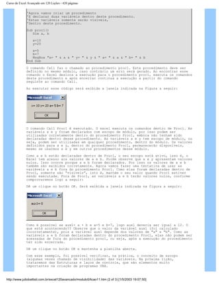 Curso de Excel Avançado em 120 Lições - 420 páginas
'Agora vamos criar um procedimento
'E declarar duas variáveis dentro deste procedimento.
'Estas variáveis somente serão visíveis,
'Dentro deste procedimento.
Sub proc1()
Dim a, b
x=10
y=20
a=5
b=7
MsgBox "x= " & x & " y= " & y & " a= " & a & " b= " & b
End Sub
O comando Call faz o chamado ao procedimento proc1. Este procedimento deve ser
definido no mesmo módulo, caso contrário um erro será gerado. Ao encontrar esse
comando o Excel desloca a execução para o procedimento proc1, executa os comandos
deste procedimento e após encerrar continua a execução a partir do comando
seguinte ao comando Call.
Ao executar esse código será exibida a janela indicada na Figura a seguir:
O comando Call Proc1 é executado. O excel executa os comandos dentro de Proc1. As
variáveis x e y foram declarados com escopo de módulo, por isso podem ser
utilizadas corretamente dentro do procedimento Proc1, embora não tenham sido
declaradas dentro desse procedimento. As variáveis x e y tem escopo de módulo, ou
seja, podem ser utilizadas em qualquer procedimento, dentro do módulo. Os valores
definidos para x e y, dentro do procedimento Proc1, permanecerão disponíveis,
mesmo se usarmos x e y em outros procedimentos desse módulo.
Como a e b estão declaradas dentro de Proc1, o seu escopo está ativo, isso é, o
Excel tem acesso aos valores de a e b. Porém observe que x e y apresentam valores
nulos. Isso ocorre porque a e b foram declarados. Por isso os valores de a e b
também são exibidos corretamente. Agora vamos fazer uma tentativa de usar as
variáveis a e b fora do procedimento Proc1. Como elas foram declaradas dentro de
Proc1, somente são “visíveis”, isto é, mantém o seu valor quando Proc1 estiver
sendo executada. Fora de Proc1, as variáveis a e b terão valores nulos, conforme
comprovaremos logo a seguir:
Dê um clique no botão OK. Será exibida a janela indicada na figura a seguir:
Como é possível se aux1= a + b e a=5 e b=7, logo aux1 deveria ser igual a 12. O
que está acontecendo?? Observe que o valor da variável aux1 (foi calculado
incorretamente), pois a variável aux1 depende dos valores de "a" e "b". Como as
variáveis a e b foram declaradas dentro do procedimento Proc1, elas não podem ser
acessadas de fora do procedimento proc1, ou seja, após a execução do procedimento
ter sido encerrada.
Dê um clique no botão OK e mantenha a planilha aberta.
Com esse exemplo, foi possível verificar, na prática, o conceito de escopo
(algumas vezes chamado de visibilidade) das variáveis. Na próxima lição,
trataremos das Estruturas e laços de controle, que são elementos muito
importantes na criação de programas VBA.
http://www.juliobattisti.com.br/excel120avancado/modulo5/licao11.htm (2 of 3) [1/5/2003 19:07:50]
 