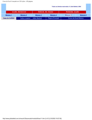 Curso de Excel Avançado em 120 Lições - 420 páginas
Todos os direitos reservados: ® Júlio Battisti, 2002
Lição Anterior Índice do Curso Próxima Lição
Módulo 1 Módulo 2 Módulo 3 Módulo 4 Módulo 5 Módulo 6
Capa do CURSO Sobre o autor: Júlio Battisti Página Principal Curso de Excel Básico
http://www.juliobattisti.com.br/excel120avancado/modulo5/licao11.htm (3 of 3) [1/5/2003 19:07:50]
 