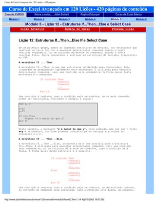 Curso de Excel Avançado em 120 Lições - 420 páginas
Curso de Excel Avançado em 120 Lições - 420 páginas de conteúdo
Capa do CURSO Sobre o autor: Júlio Battisti Página Principal Curso de Excel Básico
Módulo 1 Módulo 2 Módulo 3 Módulo 4 Módulo 5 Módulo 6
Modulo 5 - Lição 12 - Estruturas If...Then...Else e Select Case
Lição Anterior Índice do Curso Próxima Lição
Lição 12: Estruturas If...Then...Else If e Select Case
Em um primeiro grupo, temos as chamadas estruturas de decisão. São estruturas que
realizam um teste lógico, e executam determinados comandos quando o teste
resultar verdadeiro, ou um conjunto diferente de comandos, quando o teste
resultar falso. Agora passaremos a analisar as estruturas de decisão, disponíveis
no VBA.
A estrutura If ... Then
A estrutura If...Then, é uma das estruturas de decisão mais conhecidas. Toda
linguagem de programação implementa esta estrutura. É utilizada para executar
determinados comandos, caso uma condição seja verdadeira. A forma geral desta
estrutura é a seguinte:
If condição Then
Comando1
Comando2
...
Comandon
End IF.
Uma condição é testada, caso a condição seja verdadeira, um ou mais comandos
podem ser executados. Considere o exemplo a seguir:
Dim x, y
x=10
y=15
If x<y Then
MsgBox “x é menor do que y”
End If
Neste exemplo, a mensagem “x é menor do que y”, será exibida, uma vez que o teste
x<y é verdadeiro, conforme podemos constatar pelos valores atribuídos as
variáveis x e y.
A estrutura If ... Then...Else
A estrutura If...Then...Else, acrescenta mais uma possibilidade a estrutura
If...Then. É utilizada para executar determinados comandos, caso uma condição
seja verdadeira, ou um conjunto diferente de comandos, caso a condição seja
falsa. A forma geral desta estrutura é a seguinte:
If condição Then
Comando1
Comando2
...
Comandon
Else
Comando1
Comando2
...
Comandon
End IF
Uma condição é testada, caso a condição seja verdadeira, um determinado comando,
ou conjunto de comandos será executado; caso a condição seja falsa, um comando,
http://www.juliobattisti.com.br/excel120avancado/modulo5/licao12.htm (1 of 4) [1/5/2003 19:07:58]
 