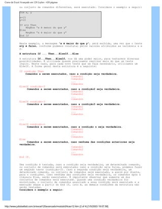 Curso de Excel Avançado em 120 Lições - 420 páginas
ou conjunto de comandos diferentes, será executado. Considere o exemplo a seguir:
Dim x, y
x=15
y=10
If x<y Then
MsgBox “x é menor do que y”
Else
MsgBox “x é maior do que y”
End If
Neste exemplo, a mensagem “x é maior do que y”, será exibida, uma vez que o teste
x<y é falso, conforme podemos constatar pelos valores atribuídos as variáveis x e
y.
A estrutura If ... Then...ElseIf...Else
A estrutura If...Then...ElseIf, nos dá uma poder maior, para testarmos diversas
possibilidades. É utilizada quando precisamos realizar mais do que um teste
lógico. Neste caso, para cada novo teste que se faça necessário, utilizamos um
ElseIf. A forma geral desta estrutura é a seguinte:
If condição Then
Comandos a serem executados, caso a condição seja verdadeira.
Comando1
Comando2
...
Comandon
ElseIf condição-2
Comandos a serem executados, caso a condição2 seja verdadeira.
Comando1
Comando2
...
Comandon
ElseIf condição-3
Comandos a serem executados, caso a condição3 seja verdadeira.
Comando1
Comando2
...
Comandon
...
ElseIf condição-n
Comandos a serem executados, caso a condição n seja verdadeira.
Comando1
Comando2
...
Comandon
Else
Comandos a serem executados, caso nenhuma das condições anteriores seja
verdadeira.
Comando1
Comando2
...
Comandon
End IF.
Uma condição é testada, caso a condição seja verdadeira, um determinado comando,
ou conjunto de comandos será executado; caso a condição seja falsa, podemos fazer
um segundo teste (condição-2). Caso a segunda condição seja verdadeira, um
determinado comando, ou conjunto de comandos será executado, a assim por diante,
para n condições. Caso nenhuma das condições seja verdadeira, os comandos após a
cláusula Else, serão executados. É importante observar que somente um dos
conjuntos de comandos será executado. Quando uma condição verdadeira for
encontrada, o conjunto de comandos associado a essa condição será executado e a
execução segue a partir do End If, isto é, as demais condições da estrutura não
serão testadas.
Considere o exemplo a seguir:
http://www.juliobattisti.com.br/excel120avancado/modulo5/licao12.htm (2 of 4) [1/5/2003 19:07:58]
 
