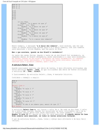 Curso de Excel Avançado em 120 Lições - 420 páginas
Dim x, y
Dim z, k
Dim w, p
x=35
y=30
z=25
k=20
w=15
p=10
If x<y Then
MsgBox “x é menor do que y”
ElseIf x<z Then
MsgBox “x é menor do que z”
ElseIf x<k Then
MsgBox “x é menor do que k”
ElseIf x<w Then
MsgBox “x é menor do que w”
ElseIf x<p Then
MsgBox “x é menor do que p”
Else
MsgBox “x é o maior dos números”
End If
Neste exemplo, a mensagem “x é maior dos números”, será exibida, uma vez que
todos os testes anteriores falham (pois x é o maior número), com isso somente
será executado o último MsgBox, que faz parte do Else.
Mas o que acontece, quando um dos ElseIf é verdadeiro?
Os teste vão sendo feitos. Quando o teste de um dos ElseIf for verdadeiro, os
comandos abaixo do ElseIf verdadeiro, serão executados e o laço será encerrado.
Em resumo, quando um dos ElseIf apresentar um teste verdadeiros, os comandos
relacionados serão executados, e os demais não serão avaliados, seguindo a
execução para o primeiro comando, após o End If.
A estrutura Select...Case
Quando precisamos realizar uma série de testes, é mais eficiente utilizarmos uma
única estrutura Select...Case, do que utilizarmos uma série de testes utilizando
a estrutura If...Then...ElseIf.
O funcionamento da estrutura Select...Case, é bastante intuitivo.
Considere o exemplo a seguir:
Dim x
x=10
Select Case x
Case 2
MsgBox “X vale 2 !”
Case 4
MsgBox “X vale 4 !”
Case 6
MsgBox “X vale 6 !”
Case 8
MsgBox “X vale 8 !”
Case 10
MsgBox “X vale 10 !”
Case Else
MsgBox “X não é um número par, menor do que 12 ”
End Select
A estrutura Select Case x, vai testar o valor de x. Em cada um dos Case, o valor
de x está sendo testado. Quando for encontrado um valor coincidente com o de x,
os comandos abaixo deste Case serão executados. No nosso exemplo, o comando
MsgBox “X vale 10 !”, abaixo de Case 10, será executado. O comando abaixo do Case
Else somente será executado, se todos os testes anteriores falharem.
O uso da estrutura Select...Case, torna o código mais eficiente e de mais fácil
leitura.
http://www.juliobattisti.com.br/excel120avancado/modulo5/licao12.htm (3 of 4) [1/5/2003 19:07:58]
 