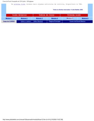 Curso de Excel Avançado em 120 Lições - 420 páginas
Na próxima lição veremos mais algumas estruturas de controle, disponíveis no VBA.
Todos os direitos reservados: ® Júlio Battisti, 2002
Lição Anterior Índice do Curso Próxima Lição
Módulo 1 Módulo 2 Módulo 3 Módulo 4 Módulo 5 Módulo 6
Capa do CURSO Sobre o autor: Júlio Battisti Página Principal Curso de Excel Básico
http://www.juliobattisti.com.br/excel120avancado/modulo5/licao12.htm (4 of 4) [1/5/2003 19:07:58]
 