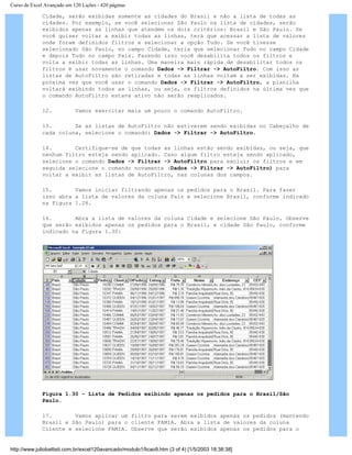 Curso de Excel Avançado em 120 Lições - 420 páginas
Cidade, serão exibidas somente as cidades do Brasil e não a lista de todas as
cidades. Por exemplo, se você selecionar São Paulo na lista de cidades, serão
exibidos apenas as linhas que atendem os dois critérios: Brasil e São Paulo. Se
você quiser voltar a exibir todas as linhas, terá que acessar a lista de valores
onde foram definidos filtros e selecionar a opção Tudo. Se você tivesse
selecionado São Paulo, no campo Cidade, teria que selecionar Tudo no campo Cidade
e depois Tudo no campo País. Fazendo isso você desabilita todos os filtros e
volta a exibir todas as linhas. Uma maneira mais rápida de desabilitar todos os
filtros é usar novamente o comando Dados -> Filtrar -> AutoFiltro. Com isso as
listas de AutoFiltro são retiradas e todas as linhas voltam a ser exibidas. Na
próxima vez que você usar o comando Dados -> Filtrar -> AutoFiltro, a planilha
voltará exibindo todos as linhas, ou seja, os filtros definidos na última vez que
o comando AutoFiltro estava ativo não serão reaplicados.
12. Vamos exercitar mais um pouco o comando AutoFiltro.
13. Se as listas de AutoFiltro não estiverem sendo exibidas no Cabeçalho de
cada coluna, selecione o comando: Dados -> Filtrar -> AutoFiltro.
14. Certifique-se de que todas as linhas estão sendo exibidas, ou seja, que
nenhum filtro esteja sendo aplicado. Caso algum filtro esteja sendo aplicado,
selecione o comando Dados -> Filtrar -> AutoFiltro para excluir os filtros e em
seguida selecione o comando novamente (Dados -> Filtrar -> AutoFiltro) para
voltar a exibir as listas de AutoFiltro, nas colunas dos campos.
15. Vamos iniciar filtrando apenas os pedidos para o Brasil. Para fazer
isso abra a lista de valores da coluna País e selecione Brasil, conforme indicado
na Figura 1.28.
16. Abra a lista de valores da coluna Cidade e selecione São Paulo. Observe
que serão exibidos apenas os pedidos para o Brasil, e cidade São Paulo, conforme
indicado na Figura 1.30:
Figura 1.30 – Lista de Pedidos exibindo apenas os pedidos para o Brasil/São
Paulo.
17. Vamos aplicar um filtro para serem exibidos apenas os pedidos (mantendo
Brasil e São Paulo) para o cliente FAMIA. Abra a lista de valores da coluna
Cliente e selecione FAMIA. Observe que serão exibidos apenas os pedidos para o
http://www.juliobattisti.com.br/excel120avancado/modulo1/licao9.htm (3 of 4) [1/5/2003 18:38:38]
 