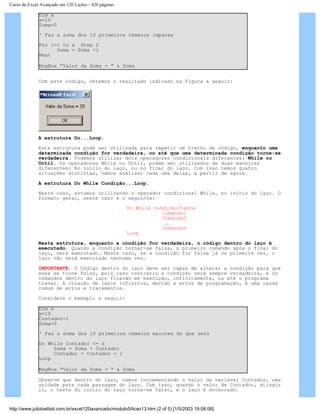Curso de Excel Avançado em 120 Lições - 420 páginas
Dim x
x=10
Soma=0
' Faz a soma dos 10 primeiros números ímpares
For i=1 to x Step 2
Soma = Soma +i
Next
MsgBox “Valor da Soma = “ & Soma
Com este código, obtemos o resultado indicado na Figura a seguir:
A estrutura Do...Loop.
Esta estrutura pode ser utilizada para repetir um trecho de código, enquanto uma
determinada condição for verdadeira, ou até que uma determinada condição torne-se
verdadeira. Podemos utilizar dois operadores condicionais diferentes: While ou
Until. Os operadores While ou Until, podem ser utilizados de duas maneiras
diferentes: No início do laço, ou no final do laço. Com isso temos quatro
situações distintas, vamos analisar cada uma delas, a partir de agora.
A estrutura Do While Condição...Loop.
Neste caso, estamos utilizando o operador condicional While, no início do laço. O
formato geral, neste caso é o seguinte:
Do While condição/teste
Comando1
Comando2
...
Comandon
Loop
Nesta estrutura, enquanto a condição for verdadeira, o código dentro do laço é
executado. Quando a condição tornar-se falsa, o primeiro comando após o final do
laço, será executado. Neste caso, se a condição for falsa já na primeira vez, o
laço não será executado nenhuma vez.
IMPORTANTE: O Código dentro do laço deve ser capaz de alterar a condição para que
essa se torne Falsa, pois caso contrário a condição será sempre verdadeira, e os
comandos dentro do laço ficarão em execução, infinitamente, ou até o programa
travar. A criação de laços infinitos, devido a erros de programação, é uma causa
comum de erros e travamentos.
Considere o exemplo a seguir:
Dim x
x=10
Contador=1
Soma=0
' Faz a soma dos 10 primeiros números maiores do que zero
Do While Contador <= x
Soma = Soma + Contador
Contador = Contador + 1
Loop
MsgBox “Valor da Soma = “ & Soma
Observe que dentro do laço, vamos Incrementando o valor da variável Contador, uma
unidade para cada passagem do laço. Com isso, quando o valor de Contador, atingir
11, o teste do início do laço torna-se falso, e o laço é encerrado.
http://www.juliobattisti.com.br/excel120avancado/modulo5/licao13.htm (2 of 5) [1/5/2003 19:08:08]
 