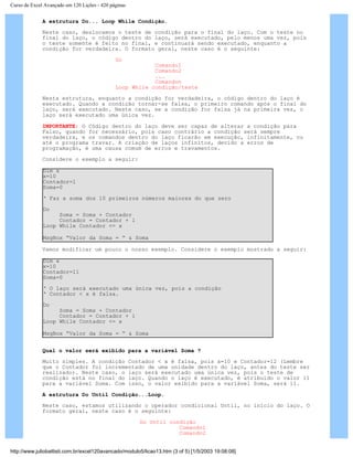 Curso de Excel Avançado em 120 Lições - 420 páginas
A estrutura Do... Loop While Condição.
Neste caso, deslocamos o teste de condição para o final do laço. Com o teste no
final do laço, o código dentro do laço, será executado, pelo menos uma vez, pois
o teste somente é feito no final, e continuará sendo executado, enquanto a
condição for verdadeira. O formato geral, neste caso é o seguinte:
Do
Comando1
Comando2
...
Comandon
Loop While condição/teste
Nesta estrutura, enquanto a condição for verdadeira, o código dentro do laço é
executado. Quando a condição tornar-se falsa, o primeiro comando após o final do
laço, será executado. Neste caso, se a condição for falsa já na primeira vez, o
laço será executado uma única vez.
IMPORTANTE: O Código dentro do laço deve ser capaz de alterar a condição para
Falso, quando for necessário, pois caso contrário a condição será sempre
verdadeira, e os comandos dentro do laço ficarão em execução, infinitamente, ou
até o programa travar. A criação de laços infinitos, devido a erros de
programação, é uma causa comum de erros e travamentos.
Considere o exemplo a seguir:
Dim x
x=10
Contador=1
Soma=0
‘ Faz a soma dos 10 primeiros números maiores do que zero
Do
Soma = Soma + Contador
Contador = Contador + 1
Loop While Contador <= x
MsgBox “Valor da Soma = “ & Soma
Vamos modificar um pouco o nosso exemplo. Considere o exemplo mostrado a seguir:
Dim x
x=10
Contador=11
Soma=0
‘ O laço será executado uma única vez, pois a condição
‘ Contador < x é falsa.
Do
Soma = Soma + Contador
Contador = Contador + 1
Loop While Contador <= x
MsgBox “Valor da Soma = “ & Soma
Qual o valor será exibido para a variável Soma ?
Muito simples. A condição Contador < x é falsa, pois x=10 e Contador=12 (Lembre
que o Contador foi incrementado de uma unidade dentro do laço, antes do teste ser
realizado). Neste caso, o laço será executado uma única vez, pois o teste de
condição está no final do laço. Quando o laço é executado, é atribuído o valor 11
para a variável Soma. Com isso, o valor exibido para a variável Soma, será 11.
A estrutura Do Until Condição...Loop.
Neste caso, estamos utilizando o operador condicional Until, no início do laço. O
formato geral, neste caso é o seguinte:
Do Until condição
Comando1
Comando2
http://www.juliobattisti.com.br/excel120avancado/modulo5/licao13.htm (3 of 5) [1/5/2003 19:08:08]
 