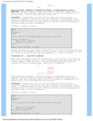 Curso de Excel Avançado em 120 Lições - 420 páginas
...
Comandon
Loop
Nesta estrutura, enquanto a condição for falsa, o código dentro do laço é
executado. Quando a condição tornar-se verdadeira, o primeiro comando após o
final do laço, será executado. Neste caso, se a condição for verdadeira, já na
primeira vez, o laço não será executado nenhuma vez.
IMPORTANTE: O Código dentro do laço deve ser capaz de tornar a condição
Verdadeira, quando for necessário, pois caso contrário a condição será sempre
Falsa, e os comandos dentro do laço ficarão em execução, infinitamente, ou até o
programa travar. A criação de laços infinitos, devido a erros de programação, é
uma causa comum de erros e travamentos.
Considere o exemplo a seguir:
Dim x
x=10
Contador=1
Soma=0
‘ Faz a soma dos 10 primeiros números maiores do que zero
Do Until Contador > x
Soma = Soma + Contador
Contador = Contador + 1
Loop
MsgBox “Valor da Soma = “ & Soma
Observe que dentro do laço, vamos Incrementando o valor da variável Contador, uma
unidade para cada passagem do laço. Com isso, quando o valor de Contador, atingir
11, o teste do início do laço torna-se Verdadeiro, e o laço é encerrado.
A estrutura Do... Loop Until Condição.
Neste caso, deslocamos o teste de condição para o final do laço. Com o teste no
final do laço, o código dentro do laço, será executado, pelo menos uma vez, pois
o teste somente é feito no final, e continuará sendo executado, enquanto a
condição for Falsa. O formato geral, neste caso é o seguinte:
Do
Comando1
Comando2
...
Comandon
Loop Until condição
Nesta estrutura, enquanto a condição for Falsa, o código dentro do laço é
executado. Quando a condição tornar-se Verdadeira, o primeiro comando após o
final do laço, será executado. Neste caso, se a condição for Verdadeira, já na
primeira vez, o laço será executado uma única vez.
IMPORTANTE: O Código dentro do laço deve ser capaz de tornar a condição
Verdadeira, quando for necessário, pois caso contrário a condição será sempre
Falsa, e os comandos dentro do laço ficarão em execução, infinitamente, ou até o
programa travar. A criação de laços infinitos, devido a erros de programação, é
uma causa comum de erros e travamentos.
Considere o exemplo a seguir:
Dim x
x=10
Contador=1
Soma=0
‘ Faz a soma dos 10 primeiros números maiores do que zero
Do
Soma = Soma + Contador
Contador = Contador + 1
Loop Until Contador > x
MsgBox “Valor da Soma = “ & Soma
http://www.juliobattisti.com.br/excel120avancado/modulo5/licao13.htm (4 of 5) [1/5/2003 19:08:08]
 