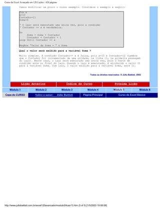 Curso de Excel Avançado em 120 Lições - 420 páginas
Vamos modificar um pouco o nosso exemplo. Considere o exemplo a seguir:
Dim x
x=10
Contador=11
Soma=0
‘ O laço será executado uma única vez, pois a condição
‘ Contador >= x é verdadeira.
Do
Soma = Soma + Contador
Contador = Contador + 1
Loop Until Contador >= x
MsgBox “Valor da Soma = “ & Soma
Qual o valor será exibido para a variável Soma ?
Muito simples. A condição Contador>= x é falsa, pois x=10 e Contador=12 (Lembre
que o Contador foi incrementado de uma unidade, na linha 11, na primeira passagem
do laço). Neste caso, o laço será executado uma única vez, pois o teste de
condição está no final do laço. Quando o laço é executado, é atribuído o valor 11
para a variável Soma. Com isso, o valor exibido para a variável Soma, será 11.
Todos os direitos reservados: ® Júlio Battisti, 2002
Lição Anterior Índice do Curso Próxima Lição
Módulo 1 Módulo 2 Módulo 3 Módulo 4 Módulo 5 Módulo 6
Capa do CURSO Sobre o autor: Júlio Battisti Página Principal Curso de Excel Básico
http://www.juliobattisti.com.br/excel120avancado/modulo5/licao13.htm (5 of 5) [1/5/2003 19:08:08]
 
